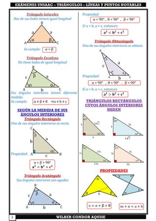 EXÁMENES UNSAAC – TRIÁNGULOS – LÍNEAS Y PUNTOS NOTABLES
WILBER CONDOR AQUISE3
Triángulo Isósceles
Dos de sus lados tienen igual longitud
Se cumple: α = β
Triángulo Escaleno
No tiene lados de igual longitud
Sus ángulos interiores tienen diferente
medida.
Se cumple: α ≠ β ≠ θ ⇒a ≠ b ≠ c
SEGÚN LA MEDIDA DE SUS
ÁNGULOS INTERIORES
Triángulo Rectángulo
Uno de sus ángulos interiores es recto.
Propiedad:
α + β = 90°
𝐚 𝟐
= 𝐛 𝟐
+ 𝐜 𝟐
Triángulo Acutángulo
Sus ángulos interiores son agudos
Propiedad:
α < 90° , θ < 90° , β < 90°
Si a > b, a > c, entonces:
𝐚 𝟐
< 𝐛 𝟐
+ 𝐜 𝟐
Triángulo Obtusángulo
Uno de sus ángulos interiores es obtuso.
Propiedad:
α > 90° , θ < 90° , β < 90°
Si a > b, a > c, entonces
𝐚 𝟐
> 𝐛 𝟐
+ 𝐜 𝟐
TRIÁNGULOS RECTÁNGULOS
CUYOS ÁNGULOS INTERIORES
MIDEN
PROPIEDADES
A
B
C
aa
α β
A
B
C
a
b
c
 



a
b
cA
C
B
A
B
C
a
b
c
 

A
B
C
a
b
c



m
n
ab
m + n = a + b

 x
x = α + β + θ
45º
45º
k
k k 2
30º
60º
k 3
k
2k
37º
53º
4k
3k
5k
16º
74º
24 k
7k
25k
 
