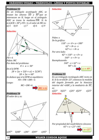 EXÁMENES UNSAAC – TRIÁNGULOS – LÍNEAS Y PUNTOS NOTABLES
WILBER CONDOR AQUISE30
Problema 53
En un triángulo acutángulo ABC, se
trazan las alturas 𝐴𝐷̅̅̅̅ y 𝐵𝐹̅̅̅̅̅que se
intersecan en H, luego en el triángulo
HDC se traza la mediana 𝐷𝑀̅̅̅̅̅. Si la
m⊀ACB = 30° y FD = 6, el valor de MC es:
a) 5 b) 8 c) 7 d) 6 e) 9
Solución:
FD = 6
Piden: MC
Por dato del problema:
𝜃 + 𝛼 = 30°
En el ∆ DFM:
2𝜃 + 2𝛼 = 2(𝜃 + 𝛼) = 2(30°)
2𝜃 + 2𝛼 = 60°
Se deduce que el ∆ DFM es equilátero:
FD = FM = DM = 6
Luego:
MC = DM =6
𝑀𝐶 = 6
Problema 54
El valor de x, es:
a)47° b)48° c)46° d)49° e)45°
Solución:
Piden: x
De la gráfica:
118° - x +  +  = 180°
62° = +  - x
62°+ x = + 
Por otro lado:
42° + 118° - x =  + 
160° - x =  + 
Reemplazando:
160° - x = 62° + x
98° = 2x
𝑥 = 49°
Problema 55
En un triángulo rectángulo ABC recto en
B. Si la m⊀ACB= 23°, entonces la medida
del ángulo formado por la bisectriz
interior del ⊀ABC y la mediatriz de 𝐴𝐶̅̅̅̅,
es:
a)22° b)23° c)26° d)29° e)25°
Solución:
Por propiedad del cuadrilátero cóncavo:
45° + x + 23° =90°
x = 22°
A C
B
23º
45º
45º
x
M
 