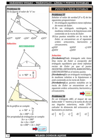 EXÁMENES UNSAAC – TRIÁNGULOS – LÍNEAS Y PUNTOS NOTABLES
WILBER CONDOR AQUISE31
Problema 56
En la figura el valor de “x” es:
a)27° b)28° c)26° d)20° e)25°
Solución:
RECORDANDO
x = 90° +
B̂
2
De la gráfica se cumple:
𝑎 = 90° +
3𝑥
2
2a = 180° + 3x
Por propiedad de triángulos se cumple:
3x + a = 180°
6x + 2a = 360°
6x +180° + 3x = 360°
x = 20°
PUNTOS Y LÍNEAS NOTABLES
Problema 57
Señalar el valor de verdad (V o F) de las
siguientes proposiciones:
I. Un triángulo equilátero tiene infinitas
de rectas de Euler.
II. En un triángulo rectángulo, la
mediana relativa a la hipotenusa está
contenida en la recta de Euler.
III.Los puntos notables en la recta de
Euler, se encuentran en el siguiente
orden: ortocentro, baricentro y
circuncentro.
a)FFF b)VVF c) VFF
d)VVV e)VFV
Solución:
(Verdadero)Todo triangulo solo tiene
Una recta de Euler a excepción del
triángulo equilátero que tiene infinitas
rectas de Euler ya que el punto
INCENTRO, ORTOCENTO, BARICENTRO y
CIRCUNCENTRO es el mismo punto.
(Verdadero)En un triángulo rectángulo,
la mediana relativa a la hipotenusa si
está contenida en la recta de Euler.
(Verdadero)Los puntos notables en la
recta de Euler se encuentran en el
siguiente orden: ortocentro, baricentro y
circuncentro.
VVV
Problema 58
En un triángulo ABC, el mayor de sus
lados mide “c” metros y la suma de dos de
sus ángulos exteriores, mide 270°;
calcular la distancia del ortocentro al
baricentro en metros.
a)
c
2
b)
2
c
3
c)
c
4
d)
c
3
e)
c
5

 

x
A
B
C
 