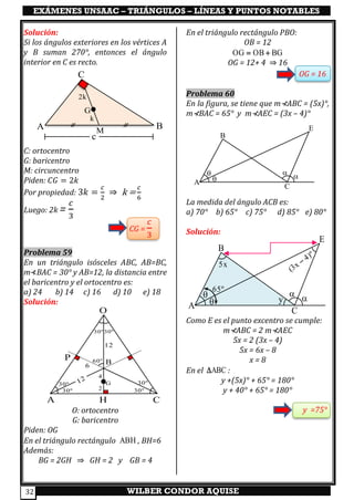 EXÁMENES UNSAAC – TRIÁNGULOS – LÍNEAS Y PUNTOS NOTABLES
WILBER CONDOR AQUISE32
Solución:
Si los ángulos exteriores en los vértices A
y B suman 270°, entonces el ángulo
interior en C es recto.
C: ortocentro
G: baricentro
M: circuncentro
Piden: 𝐶𝐺 = 2𝑘
Por propiedad: 3𝑘 =
𝑐
2
⇒ k =
𝑐
6
Luego: 2k =
𝑐
3
CG =
𝑐
3
Problema 59
En un triángulo isósceles ABC, AB=BC,
m⊀BAC = 30° y AB=12, la distancia entre
el baricentro y el ortocentro es:
a) 24 b) 14 c) 16 d) 10 e) 18
Solución:
O: ortocentro
G: baricentro
Piden: OG
En el triángulo rectángulo ABH , BH=6
Además:
BG = 2GH ⇒ GH = 2 y GB = 4
En el triángulo rectángulo PBO:
OB = 12
= +OG OB BG
OG = 12+ 4 ⇒ 16
OG = 16
Problema 60
En la figura, se tiene que m⊀ABC = (5x)°,
m⊀BAC = 65° y m⊀AEC = (3x – 4)°
La medida del ángulo ACB es:
a) 70° b) 65° c) 75° d) 85° e) 80°
Solución:
Como E es el punto excentro se cumple:
m⊀ABC = 2 m⊀AEC
5x = 2 (3x – 4)
5x = 6x – 8
x = 8
En el ABC :
y +(5x)° + 65° = 180°
y + 40° + 65° = 180°
y =75°
30º 30º
30º 30º
A C
B
O
12
6
12
G
H
2
4
60ºP
30º 30º
A
B
E
C


A
B
E
C


65º
5x
(3x
4)º
−
y
A B
C
c
G
k
2k
M
 