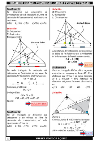 EXÁMENES UNSAAC – TRIÁNGULOS – LÍNEAS Y PUNTOS NOTABLES
WILBER CONDOR AQUISE33
Problema 61
La distancia del ortocentro al
circuncentro en un triángulo es 24m, la
distancia del ortocentro al baricentro en
metros es:
a)8m b)16m c)4m d)20m e)12m
Solución:
O: Ortocentro
G: Baricentro
L: Circuncentro
En todo triángulo la distancia del
ortocentro al baricentro es dos veces la
distancia del baricentro al circuncentro:
𝑂𝐺 = 2(𝐺𝐿)
Datos del problema:
OL = 24
De la gráfica:
OG + GL = OL
2GL + GL = 24 ⇒ GL = 8
Luego:
OG=2(8) = 16m
Problema 62
En un triángulo la distancia del
ortocentro a un vértice es 18m, la
distancia del circuncentro al lado
opuesto del vértice es:
a)8m b) 6m c)7m d)9m e)12m
Solución:
O: Ortocentro
G: Baricentro
L: Circuncentro
La distancia del ortocentro a un vértice es
el doble de la distancia del circuncentro
al lado opuesto del vértice mencionado.
𝑶𝑩 = 𝟐(𝑳𝑴)
18 = 2LM
LM = 9
Problema 63
Para un triángulo ABC se ubica su punto
excentro con respecto al lado 𝐴𝐵̅̅̅̅. Si la
distancia del vértice A al punto incentro
es 5 y m⊀ABC = 60°, entonces la,
distancia del punto incentro al excentro,
es:
a)10 b) 6 c)7 d)9 e)12
Solución:
Piden: x
Como el punto E es Excentro entonces:
𝑚 ⊀ 𝐴𝐸𝐶 =
𝑚 ⊀ 𝐴𝐵𝐶
2
=
60°
2
𝑚 ⊀ 𝐴𝐸𝐶 = 30°
∆ Recto IAE es notable (30°- 60°):
x = 10
O LG k2k
Recta de Euler
A
B
C
L
G
O
H N M
Recta de Euler
A
B
C
L
G
O
H N M
 