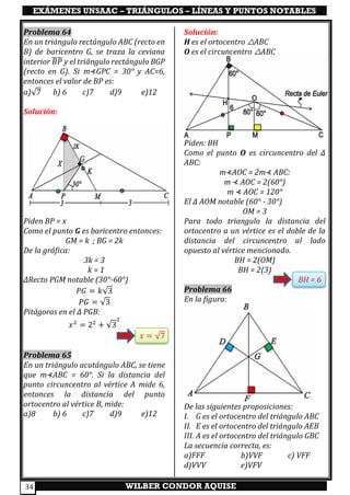 EXÁMENES UNSAAC – TRIÁNGULOS – LÍNEAS Y PUNTOS NOTABLES
WILBER CONDOR AQUISE34
Problema 64
En un triángulo rectángulo ABC (recto en
B) de baricentro G, se traza la ceviana
interior 𝐵𝑃̅̅̅̅ y el triángulo rectángulo BGP
(recto en G). Si m⊀GPC = 30° y AC=6,
entonces el valor de BP es:
a)√7 b) 6 c)7 d)9 e)12
Solución:
Piden BP = x
Como el punto G es baricentro entonces:
GM = k ; BG = 2k
De la gráfica:
3k = 3
k = 1
∆Recto PGM notable (30°-60°)
𝑃𝐺 = 𝑘√3
𝑃𝐺 = √3
Pitágoras en el ∆ PGB:
𝑥2
= 22
+ √3
2
𝑥 = √7
Problema 65
En un triángulo acutángulo ABC, se tiene
que m⊀ABC = 60°. Si la distancia del
punto circuncentro al vértice A mide 6,
entonces la distancia del punto
ortocentro al vértice B, mide:
a)8 b) 6 c)7 d)9 e)12
Solución:
H es el ortocentro △ABC
O es el circuncentro △ABC
Piden: BH
Como el punto O es circuncentro del ∆
ABC:
m⊀AOC = 2m⊀ ABC:
m ⊀ AOC = 2(60°)
m ⊀ AOC = 120°
El ∆ AOM notable (60° - 30°)
OM = 3
Para todo triangulo la distancia del
ortocentro a un vértice es el doble de la
distancia del circuncentro al lado
opuesto al vértice mencionado.
BH = 2(OM)
BH = 2(3)
BH = 6
Problema 66
En la figura:
De las siguientes proposiciones:
I. G es el ortocentro del triángulo ABC
II. E es el ortocentro del triángulo AEB
III. A es el ortocentro del triángulo GBC
La secuencia correcta, es:
a)FFF b)VVF c) VFF
d)VVV e)VFV
 