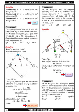 EXÁMENES UNSAAC – TRIÁNGULOS – LÍNEAS Y PUNTOS NOTABLES
WILBER CONDOR AQUISE35
Solución:
(Verdadero) G es el ortocentro del
triángulo ABC.
(Verdadero) E es el ortocentro del
triángulo AEB.
(Verdadero) A es el ortocentro del
triángulo GBC.
VVV
Problema 67
En un triángulo ABC, se traza la bisectriz
exterior en A y la bisectriz exterior en C
que forman un ángulo agudo que mide
45°. SI AB = 12 y BC = 16, entonces la
distancia del ortocentro al circuncentro
del triángulo ABC, es:
a)8 b)10 c)11 d)9 e)12
Solución:
B es el ortocentro △ABC
M es el circuncentro △ABC
Piden: BM = a
En ángulo formado por dos bisectrices
exteriores en la gráfica es 45° por lo tanto
se cumple que.
45° = 90° −
𝑚 ⊀ 𝐴𝐵𝐶
2
𝑚 ⊀ 𝐴𝐵𝐶
2
= 45°
m⊀ABC = 90°
∆ABC notable (53° - 37°):
AC = 2a = 20 ⇒ a = 10
Luego:
BM = a = 10
Problema 68
En un triángulo ABC obtusángulo
isósceles, donde AB = BC, se trazan sus
puntos incentro I y excentro E
correspondiente al lado AB. Si la
distancia de B a I es 3 y la distancia de E
al lado BC es 5, entonces la distancia de
I al lado AC, es:
a)2 b)3 c)4 d)5 e)6
Solución:
AB = BC
BI = 3
Piden: IH = x
Aplicando el teorema de la bisectriz:
EN = ME = 5
De la gráfica BENH es un rectángulo es
donde.
BH = EN = 5
3 + x = 5
x = 2
Problema 69
En un triángulo ABC, el ángulo agudo
formado por la bisectriz interior trazado
de A y la bisectriz exterior trazado de C ,
mide 30°.Ademas se cumple lo siguiente
m⊀BAC = 2m⊀ACB,entonces la medida
del ángulo exterior en C es :
a)121° b)130° c)140°
d)105° e)160°
 