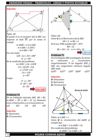 EXÁMENES UNSAAC – TRIÁNGULOS – LÍNEAS Y PUNTOS NOTABLES
WILBER CONDOR AQUISE36
Solución:
Piden: 2𝜃
El punto E es el excentro del ∆ ABC con
respecto al lado 𝐵𝐶̅̅̅̅ por lo tanto se
cumple:
m⊀ABC = 2 m⊀ AEC
m⊀ ABC = 2 (30°)
m⊀ ABC = 60°
Por otro lado:
120 - 2 + 2 = 180°
 -  = 30°
De la condición del problema:
m⊀ BAC = 2m ⊀ ACB
2 = 2(120 - 2)
 = (120- 2)
3 = 120
 = 40°
Luego:
 -  = 30°
 - 40° = 30°
 = 70°
2 = 140°
Problema 70
En un triángulo isósceles ABC, AB = BC,
m⊀BAC = 30° y AB = 12. La distancia
entre el baricentro y el circuncentro es;
a)2 b)3 c)4 d)5 e)8
Solución:
G: Baricentro
O: Circuncentro
Piden: OG
Como G es el Baricentro del ∆ ABC:
GH = 2 ⇒ BG = 4
El ∆ rect. POB notable (60° - 30°)
BO = 12
BG + GO = 12 ⇒ 4 + GO = 12
GO = 8
Problema 71
En el triángulo ABC acutángulo, H y Q son
su ortocentro y circuncentro
respectivamente. Si los ángulos AHC y
AQC son congruentes entonces ángulo
ABC mide:
a)30° b)37° c)45° d)60° e)53°
Solución:
H: Ortocentro
G: Baricentro
Q: Circuncentro
Piden: m⊀ ABC = x
Como Q es circuncentro del ∆ABC se
cumple que:
m⊀ AQC = 2 m⊀ABC = 2x
Por condición del problema:
m⊀AHC = m⊀ AQC = 2x
Recta de Euler
A
B
C
Q
G
H
H N M
 