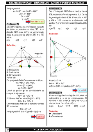 EXÁMENES UNSAAC – TRIÁNGULOS – LÍNEAS Y PUNTOS NOTABLES
WILBER CONDOR AQUISE37
Por propiedad:
m⊀ AHC + m⊀ ABC = 180°
2x + x = 180°
3x = 180°
x = 60°
m⊀ ABC = 60°
Problema 72
En un triángulo ABC acutángulo, su recta
de Euler es paralelo al lado 𝐴𝐶̅̅̅̅. Si el
ángulo ABC mide 60° y su circunradio
mide 4, entonces la altura 𝐵𝐻̅̅̅̅, H 𝐴𝐶̅̅̅̅,
mide:
a)6 b)3 c)4 d)5 e)8
Solución:
O: Ortocentro
G: baricentro
Q: Circuncentro
Piden: BH
Por propiedad del Circuncentro se tiene:
m⊀ AQC = 2m⊀ ABC
m⊀ AQC = 2(60°)
m⊀ AQC = 120°
Como el punto Q es circuncentro se
cumple lo siguiente:
AQ = QC = BQ =4
El ∆Recto NQC es notable (60° - 30°):
QC = 4 ⇒ QN = 2
Como la recta de Euler es paralelo al lado
𝐴𝐶̅̅̅̅ entonces:
QN =OH = 2
Por propiedad: BH = 3(QN) = 3(2) = 6
BH = 6
Problema 73
Sea el triángulo ABC obtuso en A, se traza
𝐶𝐻 perpendicular al segmento BA (H en
la prolongación de 𝐵𝐴). Si m⊀ABC = 30°
y HA = 3√2, entonces la distancia del
vértice A al ortocentro del triángulo ABC,
es:
a)6√2 b)3 c)4 d)5 e)8
Solución:
Piden: AO = x
Dato: AH = 3√2
∆Recto OHA es notable (30° - 60°):
x = 6√2
Problema 74
En un triángulo acutángulo ABC, O es su
ortocentro y L es su circuncentro. Si
m⊀OAC = 25°, m⊀OCA =28° y AC =24. La
distancia de L al vértice B, es:
a)16 b)13 c)14 d)15 e)18
Solución:
O: Ortocentro
L: Circuncentro
 