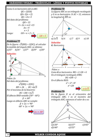 EXÁMENES UNSAAC – TRIÁNGULOS – LÍNEAS Y PUNTOS NOTABLES
WILBER CONDOR AQUISE39
Como G en baricentro del ∆ ABC:
QG = 2(GH)
QG= 2(n + 2)
QG = 2n+ 4
Del dato del problema:
QH = 15
4 + 2n + n+2 =15
3n = 9
n = 3
Luego: GH = n + 2 = 5
GH = 5
Problema 77
En la figura: √3(BD) = 2(DC), al calcular
la medida del ángulo BAC, se obtiene:
a)35° b)36° c)37° d)39° e)30°
Solución:
Piden: 2x
Del dato del problema:
√3(BD) = 2(DC)
BD = 2k , DC =k√3
Por el teorema de la bisectriz:
DC = DH = k√3
El ∆Recto BHD notable (30° - 60°):
𝛽 = 60°
Luego en ∆Recto ABC se cumple:
𝛽 + 2𝑥 = 90°
60° + 2𝑥 = 90°
2𝑥 = 30°
Problema 78
La figura ABC es un triángulo rectángulo
y G es su baricentro. Si AC = 12, entonces
la longitud de 𝐵𝐷̅̅̅̅ es:
a) 2√5 b) 6 c) 7 d) 9 e) 10
Solución:
G: Baricentro
Piden: x
Como G es baricentro: MG = 2, GB = 4
En el triángulo rectángulo DMG:
DG =GM = 2
En el ∆Recto BGD:
x2 = 22 +42
x2 =20
x=2√5
Problema 79
En la figura O es el ortocentro del
triángulo ABC, I es el incentro del
triángulo AOC; entonces el valor de x es:
a)130° b)137° c)145°
d)140° e)153°
 