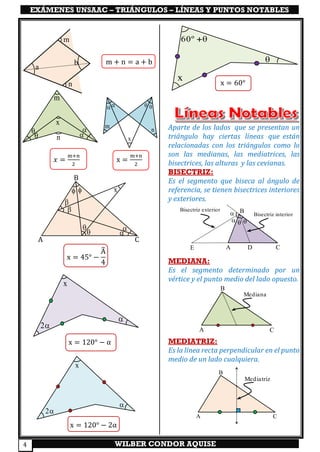 EXÁMENES UNSAAC – TRIÁNGULOS – LÍNEAS Y PUNTOS NOTABLES
WILBER CONDOR AQUISE4
𝑥 =
m+n
2
x =
m+n
2
x = 45° −
Â
4
x = 120° − α
x = 120° − 2α
x = 60°
Aparte de los lados que se presentan un
triángulo hay ciertas líneas que están
relacionadas con los triángulos como lo
son las medianas, las mediatrices, las
bisectrices, las alturas y las cevianas.
BISECTRIZ:
Es el segmento que biseca al ángulo de
referencia, se tienen bisectrices interiores
y exteriores.
MEDIANA:
Es el segmento determinado por un
vértice y el punto medio del lado opuesto.
MEDIATRIZ:
Es la línea recta perpendicular en el punto
medio de un lado cualquiera.

2
x

2
x
m
  
n
x
a
m
n
b m + n = a + b
m
n

 

x





 x
x
60º +


  
A
B
CDE
Bisectriz interior
Bisectriz exterior
Mediana
A
B
C
Mediatriz
A
B
C
B
A C
 
