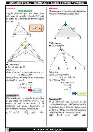 EXÁMENES UNSAAC – TRIÁNGULOS – LÍNEAS Y PUNTOS NOTABLES
WILBER CONDOR AQUISE40
Solución:
RECORDANDO
Ángulo formado por dos bisectrices
interiores. Su medida es igual a 90° más
la mitad de la medida del tercer ángulo
interior.
𝑥 = 90° +
𝐵̂
2
O: Ortocentro
I: Incentro del ∆ AOC
Piden: x
Como el punto O es ortocentro entonces:
m⊀AOC =100°
De la gráfica como el punto I es Incentro
del ∆ AOC se cumple:
𝑥 = 90° +
100°
2
𝑥 = 90° + 50°
x = 140°
Problema 80
En un triángulo rectángulo, las medidas
de sus lados son números enteros. Si el
menor de sus catetos mide 10, la
distancia del punto baricentro al
circuncentro de dicho triángulo, es:
a) 2,3 b) 6,4 c)
13
3
d)6 e) 4
Solución:
El problema está relacionado al siguiente
triangulo rectángulo pitagórico:
G: Baricentro
M: Circuncentro
Piden: GM
Como G es Baricentro:
GM = x , BG = 2x
En el ∆Recto ABC:
BM = MC = AM
3x = 13
𝑥 =
13
3
x =
13
3
Problema 81
Si la distancia del incentro de un
triángulo rectángulo ABC (recto en B) a
los vértices de los ángulos agudos miden
√13𝑚 𝑦 √104𝑚 ; entonces la hipotenusa
del triángulo ABC en metros, mide:
a)13 b) 14 c)12 d)16 e)11

 

x
A
B
C
 