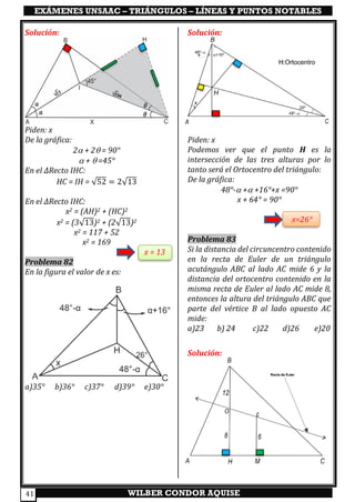 EXÁMENES UNSAAC – TRIÁNGULOS – LÍNEAS Y PUNTOS NOTABLES
WILBER CONDOR AQUISE41
Solución:
Piden: x
De la gráfica:
2 + 2 = 90°
 +  =45°
En el ∆Recto IHC:
HC = IH = √52 = 2√13
En el ∆Recto IHC:
x2 = (AH)2 + (HC)2
x2 = (3√13)2 + (2√13)2
x2 = 117 + 52
x2 = 169
x = 13
Problema 82
En la figura el valor de x es:
a)35° b)36° c)37° d)39° e)30°
Solución:
Piden: x
Podemos ver que el punto H es la
intersección de las tres alturas por lo
tanto será el Ortocentro del triángulo:
De la gráfica:
48°- + +16°+x =90°
x + 64° = 90°
x=26°
Problema 83
Si la distancia del circuncentro contenido
en la recta de Euler de un triángulo
acutángulo ABC al lado AC mide 6 y la
distancia del ortocentro contenido en la
misma recta de Euler al lado AC mide 8,
entonces la altura del triángulo ABC que
parte del vértice B al lado opuesto AC
mide:
a)23 b) 24 c)22 d)26 e)20
Solución:
 