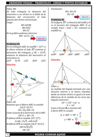 EXÁMENES UNSAAC – TRIÁNGULOS – LÍNEAS Y PUNTOS NOTABLES
WILBER CONDOR AQUISE42
Piden: BH
En todo triángulo la distancia del
ortocentro a un vértice es el doble de la
distancia del circuncentro al lado
opuesto del vértice mencionado.
Luego:
BO=2(CM)
BO=2(6)
BO=12
De la gráfica podemos observar:
BH= 12+8 = 20
BH=20
Problema 84
En un triángulo ABC, la m∡ABC = 127°, si
la altura relativa al lado 𝐴𝐶̅̅̅̅ contiene el
baricentro del triángulo, y BC = 15√5,
entonces la distancia del baricentro al
ortocentro es:
a)53 b) 54 c)52 d)56 e)55
Solución:
Piden: OG
Notamos que el ∆Recto BHC es notable
(26,5°-63,5°)
HC= 30 y BH =15
Como el punto G es baricentro del ∆ ABC:
GH=5 y BG= 10
El ∆Recto APB es notable (53°-37°):
Si AB= 15√5 →PB=9√5
El ∆Recto OPB es notable (26,5°-63,5°):
OB=9√5(√5)
OB =45
Finalmente:
OG= 45+10
OG =55
OG=55
Problema 85
En la figura, 𝐵𝐹̅̅̅̅ es bisectriz del ∡ABC y D
es el incentro del triángulo HBF. Si se
cumple m∡A = m∡C + 32°, entonces la
m∡HDF es:
a)98° b)88° c)86° d)80° e)85°
Solución:
Piden: x
La medida del Ángulo formado por una
bisectriz interior y la altura trazadas
desde un mismo vértice es igual a la semi
diferencia de la medida de los otros dos
ángulos interiores.
2 = (32° +) - 
 = 16°
Como el Punto D es incentro del
∆ Recto HBF se cumple:
𝑚 ⊀ 𝐴𝐷𝐹 = 90° +

2
x = 90° +
16°
2
x = 98°
 