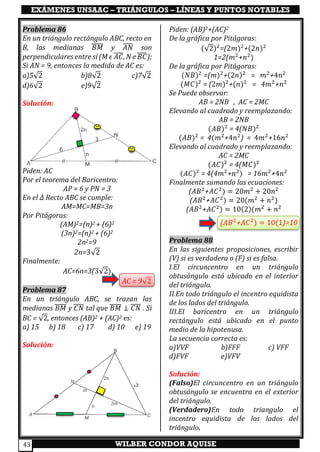 EXÁMENES UNSAAC – TRIÁNGULOS – LÍNEAS Y PUNTOS NOTABLES
WILBER CONDOR AQUISE43
Problema 86
En un triángulo rectángulo ABC, recto en
B, las medianas 𝐵𝑀̅̅̅̅̅ y 𝐴𝑁̅̅̅̅ son
perpendiculares entre sí (M ϵ 𝐴𝐶̅̅̅̅, N e 𝐵𝐶̅̅̅̅);
Si AN = 9, entonces la medida de AC es:
a)5√2 b)8√2 c)7√2
d)6√2 e)9√2
Solución:
Piden: AC
Por el teorema del Baricentro:
AP = 6 y PN = 3
En el ∆ Recto ABC se cumple:
AM=MC=MB=3n
Por Pitágoras:
(AM)2=(n)2 + (6)2
(3n)2=(n)2 + (6)2
2n2=9
2n=3√2
Finalmente:
AC=6n=3(3√2)
AC = 9√2
Problema 87
En un triángulo ABC, se trazan las
medianas 𝐵𝑀̅̅̅̅̅ y 𝐶𝑁̅̅̅̅ tal que 𝐵𝑀̅̅̅̅̅ ⊥ 𝐶𝑁̅̅̅̅ . Si
BC = √2, entonces (AB)2 + (AC)2 es:
a) 15 b) 18 c) 17 d) 10 e) 19
Solución:
Piden: (AB)2+(AC)2
De la gráfica por Pitágoras:
(√2)2
=(2𝑚)2
+(2𝑛)2
1=2(𝑚2
+𝑛2
)
De la gráfica por Pitágoras:
(𝑁𝐵)2
=(𝑚)2
+(2𝑛)2
= 𝑚2
+4𝑛2
(𝑀𝐶)2
= (2𝑚)2
+(𝑛)2
= 4𝑚2
+𝑛2
Se Puede observar:
AB = 2NB , AC = 2MC
Elevando al cuadrado y reemplazando:
AB = 2NB
(𝐴𝐵)2
= 4(𝑁𝐵)2
(𝐴𝐵)2
= 4(𝑚2
+4𝑛2
) = 4𝑚2
+16𝑛2
Elevando al cuadrado y reemplazando:
AC = 2MC
(𝐴𝐶)2
= 4(𝑀𝐶)2
(𝐴𝐶)2
= 4(4𝑚2
+𝑛2
) = 16𝑚2
+4𝑛2
Finalmente sumando las ecuaciones:
(𝐴𝐵2
+𝐴𝐶2
) = 20𝑚2
+ 20𝑛2
(𝐴𝐵2
+𝐴𝐶2
) = 20(𝑚2
+ 𝑛2
)
(𝐴𝐵2
+𝐴𝐶2
) = 10(2)(𝑚2
+ 𝑛2
(𝐴𝐵2
+𝐴𝐶2
) = 10(1)=10
Problema 88
En las siguientes proposiciones, escribir
(V) si es verdadera o (F) si es falsa.
I.El circuncentro en un triángulo
obtusángulo está ubicado en el interior
del triángulo.
II.En todo triángulo el incentro equidista
de los lados del triángulo.
III.El baricentro en un triángulo
rectángulo está ubicado en el punto
medio de la hipotenusa.
La secuencia correcta es:
a)VVF b)FFF c) VFF
d)FVF e)VFV
Solución:
(Falso)El circuncentro en un triángulo
obtusángulo se encuentra en el exterior
del triángulo.
(Verdadero)En todo triangulo el
incentro equidista de los lados del
triángulo.
 