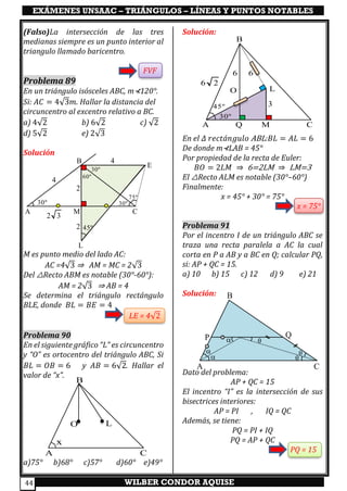 EXÁMENES UNSAAC – TRIÁNGULOS – LÍNEAS Y PUNTOS NOTABLES
WILBER CONDOR AQUISE44
(Falso)La intersección de las tres
medianas siempre es un punto interior al
triangulo llamado baricentro.
FVF
Problema 89
En un triángulo isósceles ABC, m⊀120°.
Si: 𝐴𝐶 = 4√3𝑚. Hallar la distancia del
circuncentro al excentro relativo a BC.
a) 4√2 b) 6√2 c) √2
d) 5√2 e) 2√3
Solución
M es punto medio del lado AC:
AC =4√3 ⇒ AM = MC = 2√3
Del △Recto ABM es notable (30°-60°):
AM = 2√3 ⇒ AB = 4
Se determina el triángulo rectángulo
BLE, donde 𝐵𝐿 = 𝐵𝐸 = 4
LE = 4√2
Problema 90
En el siguiente gráfico “L” es circuncentro
y “O” es ortocentro del triángulo ABC, Si
𝐵𝐿 = 𝑂𝐵 = 6 y 𝐴𝐵 = 6√2. Hallar el
valor de “x”.
a)75° b)68° c)57° d)60° e)49°
Solución:
En el 𝛥 𝑟𝑒𝑐𝑡á𝑛𝑔𝑢𝑙𝑜 ABL:𝐵𝐿 = 𝐴𝐿 = 6
De donde m⊀LAB = 45°
Por propiedad de la recta de Euler:
𝐵𝑂 = 2𝐿𝑀 ⇒ 6=2LM ⇒ LM=3
El △Recto ALM es notable (30°–60°)
Finalmente:
x = 45° + 30° = 75°
x = 75°
Problema 91
Por el incentro I de un triángulo ABC se
traza una recta paralela a AC la cual
corta en P a AB y a BC en Q; calcular PQ,
si: AP + QC = 15.
a) 10 b) 15 c) 12 d) 9 e) 21
Solución:
Dato del problema:
AP + QC = 15
El incentro “I” es la intersección de sus
bisectrices interiores:
AP = PI , IQ = QC
Además, se tiene:
PQ = PI + IQ
PQ = AP + QC
PQ = 15
A
B
CM
30º 30º
2
4
30º
60º
4
2 3
45º
75º
L
E
2
B
I
P Q


 


CA
A C
LO
B
x
A Q M C
L
3
O
66
6 2
30º
45º
B
 