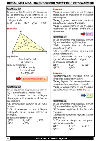 EXÁMENES UNSAAC – TRIÁNGULOS – LÍNEAS Y PUNTOS NOTABLES
WILBER CONDOR AQUISE45
Problema 92
La suma de las distancias del baricentro
de un triángulo, a sus vértices, es 18.
Calcular la suma de las medianas del
triángulo dado.
a) 20 b) 15 c) 27 d) 22 e) 50
Solución:
Según dato:
2m + 2k +2a = 18
m + k +a = 9
Suma de medianas:
E = 3k + 3m + 3a
E = 3(m +k + a)
E = 3(9) = 27
Suma de medianas = 27
Problema 93
En las siguientes proposiciones, escribir
(V) si es verdadera o (F) si es falsa.
I.El circuncentro en un triángulo
obtusángulo está ubicado en el interior
del triángulo.
II.El circuncentro siempre es un punto
interior.
III.El circuncentro en un triángulo
rectángulo es un punto exterior al
triangulo.
La secuencia correcta es:
a)VFF b)VVF c) FFF
d)FVF e)VFV
Solución:
(Falso)El circuncentro en un triángulo
obtusángulo se encuentra en el exterior
del triángulo.
(Falso)El punto circuncentro varía de
acuerdo con el tipo de triangulo.
(Falso)El circuncentro en un triángulo
rectángulo es el punto medio de la
hipotenusa.
FFF
Problema 94
En las siguientes proposiciones, escribir
(V) si es verdadera o (F) si es falsa.
I.Todo triángulo tiene un solo punto
llamado baricentro.
II.El ortocentro siempre es un punto
interior al triangulo.
III.El circuncentro en un triángulo
equidista de los lados del triángulo.
La secuencia correcta es:
a)VVF b)FFF c) VFF
d)FVF e)VFV
Solución:
(Verdadero)Todo triángulo tiene un
solo punto llamado baricentro.
(Falso)En punto Ortocentro puede ser un
punto interior o exterior al triangulo.
(Falso)El circuncentro en un triángulo
equidista de los vértices del triángulo.
VFF
Problema 95
En las siguientes proposiciones, escribir
(V) si es verdadera o (F) si es falsa.
I.El incentro equidista de los lados del
triángulo.
II.El incentro siempre es un punto interior
al triangulo.
III.El excentro siempre es un punto
exterior al triangulo.
a)VVF b)VFF c) VVV
d)FVF e)VFV
A
B
C
G
k
2k
m
2m
a
2a
 