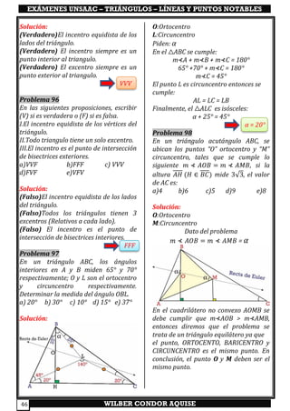 EXÁMENES UNSAAC – TRIÁNGULOS – LÍNEAS Y PUNTOS NOTABLES
WILBER CONDOR AQUISE46
Solución:
(Verdadero)El incentro equidista de los
lados del triángulo.
(Verdadero) El incentro siempre es un
punto interior al triangulo.
(Verdadero) El excentro siempre es un
punto exterior al triangulo.
VVV
Problema 96
En las siguientes proposiciones, escribir
(V) si es verdadera o (F) si es falsa.
I.El incentro equidista de los vértices del
triángulo.
II.Todo triangulo tiene un solo excentro.
III.El incentro es el punto de intersección
de bisectrices exteriores.
a)VVF b)FFF c) VVV
d)FVF e)VFV
Solución:
(Falso)El incentro equidista de los lados
del triángulo.
(Falso)Todos los triángulos tienen 3
excentros (Relativos a cada lado).
(Falso) El incentro es el punto de
intersección de bisectrices interiores.
FFF
Problema 97
En un triángulo ABC, los ángulos
interiores en A y B miden 65° y 70°
respectivamente; O y L son el ortocentro
y circuncentro respectivamente.
Determinar la medida del ángulo OBL.
a) 20° b) 30° c) 10° d) 15° e) 37°
Solución:
O:Ortocentro
L:Circuncentro
Piden: α
En el △ABC se cumple:
m⊀A + m⊀B + m⊀C = 180°
65° +70° + m⊀C = 180°
m⊀C = 45°
El punto L es circuncentro entonces se
cumple:
AL = LC = LB
Finalmente, el △ALC es isósceles:
α + 25° = 45°
α = 20°
Problema 98
En un triángulo acutángulo ABC, se
ubican los puntos “O” ortocentro y “M”
circuncentro, tales que se cumple lo
siguiente 𝑚 ⊀ 𝐴𝑂𝐵 = 𝑚 ⊀ 𝐴𝑀𝐵, si la
altura 𝐴𝐻 (𝐻 ∈ 𝐵𝐶) mide 3√3, el valor
de AC es:
a)4 b)6 c)5 d)9 e)8
Solución:
O:Ortocentro
M:Circuncentro
Dato del problema
𝑚 ⊀ 𝐴𝑂𝐵 = 𝑚 ⊀ 𝐴𝑀𝐵 = α
En el cuadrilátero no convexo AOMB se
debe cumplir que m⊀AOB > m⊀AMB,
entonces diremos que el problema se
trata de un triángulo equilátero ya que
el punto, ORTOCENTO, BARICENTRO y
CIRCUNCENTRO es el mismo punto. En
conclusión, el punto O y M deben ser el
mismo punto.
 