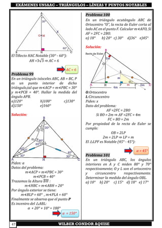 EXÁMENES UNSAAC – TRIÁNGULOS – LÍNEAS Y PUNTOS NOTABLES
WILBER CONDOR AQUISE47
El △Recto HAC Notable (30° - 60°):
AH =3√3 ⇒ AC = 6
AC = 6
Problema 99
En un triángulo isósceles ABC, AB = BC, P
es un punto interior de dicho
triángulo,tal que m⊀ACP = m⊀PBC = 30°
y m⊀PCB = 40°. Hallar la medida del
ángulo APB.
a)120° b)100° c)130°
d)150° e)160°
Solución:
Piden: α
Datos del problema:
m⊀ACP = m⊀PBC = 30°
m⊀PCB = 40°
Trazamos la Altura 𝐵𝐻̅̅̅̅ :
m⊀HBC = m⊀ABH = 20°
Por ángulo exterior se tiene:
m⊀BLP = 60° , m⊀PLA = 60°
Finalmente se observa que el punto P
Es incentro del △ABL:
α + 20° + 10° = 180°
α = 150°
Problema 100
En un triángulo acutángulo ABC de
Ortocentro “O”, la recta de Euler corta al
lado AC en el punto F. Calcular m⊀AFO, Si
AF = 2FC = 2BO.
a) 18° b) 20° c) 30° d)36° e)45°
Solución:
O:Ortocentro
L:Circuncentro
Piden: x
Dato del problema:
AF =2FC = 2BO
Si BO = 2m ⇒ AF =2FC = 4m
FC = BO = 2m
Por propiedad de la recta de Euler se
cumple:
OB = 2LP
2m = 2LP ⇒ LP = m
El △LPF es Notable (45° - 45°):
α = 45°
Problema 101
En un triángulo ABC, los ángulos
interiores en A y C miden 80° y 70°
respectivamente; O y L son el ortocentro
y circuncentro respectivamente.
Determinar la medida del ángulo OBL.
a) 10° b) 20° c) 15° d) 18° e) 17°
 