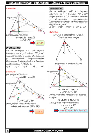 EXÁMENES UNSAAC – TRIÁNGULOS – LÍNEAS Y PUNTOS NOTABLES
WILBER CONDOR AQUISE48
Solución:
por propiedad se tiene:
α = m⊀BAC - m⊀ACB
α = 80° -70°
α = 10°
Problema 102
En un triángulo ABC, los ángulos
interiores en A y C miden 77° y 40°
respectivamente; O y L son el ortocentro
y circuncentro respectivamente.
Determinar la distancia de L a la altura
relativa al lado 𝐴𝐶̅̅̅̅.Si BL=5.
a) 1 b) 3 c) 4 d) 5 e) 7
Solución:
por propiedad se tiene:
α = m⊀BAC - m⊀ACB
α = 77° - 40° = 37°
De la gráfica se puede observar:
△Rect.MOL notable (37° - 53°)
x = 3
Problema 103
En un triángulo ABC, los ángulos
interiores en A y C miden 70° y 30°
respectivamente; O y L son el ortocentro
y circuncentro respectivamente.
Determinar la suma de las medidas de los
ángulos ABO y LBC.
a) 40° b) 60° c) 55° d) 68° e) 57°
Solución:
Si “O” es el ortocentro y “L” es el
Circuncentro se cumple
Graficando el problema dado
α = m⊀BAC - m⊀ACB
α = 70° - 30° = 40°
Por la propiedad de la Recta de Euler se
cumple:
m⊀ABO = m⊀LBC = m
De la gráfica se puede observar:
α + m + m = 80°
2m = 40°
m⊀ABO + m⊀LBC = 2m = 40°
ϴ ϴ
A C
LO
B
 