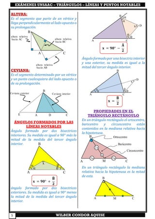 EXÁMENES UNSAAC – TRIÁNGULOS – LÍNEAS Y PUNTOS NOTABLES
WILBER CONDOR AQUISE5
ALTURA:
Es el segmento que parte de un vértice y
llega perpendicularmente al lado opuesto o
su prolongación.
CEVIANA:
Es el segmento determinado por un vértice
y un punto cualesquiera del lado opuesto o
de su prolongación.
ÁNGULOS FORMADOS POR LAS
LÍNEAS NOTABLES
Ángulo formado por dos bisectrices
interiores. Su medida es igual a 90° más la
mitad de la medida del tercer ángulo
interior.
𝐱 = 𝟗𝟎° +
𝐁̂
𝟐
ángulo formado por dos bisectrices
exteriores. Su medida es igual a 90° menos
la mitad de la medida del tercer ángulo
interior.
𝐱 = 𝟗𝟎° −
𝐀̂
𝟐
Ángulo formado por una bisectriz interior
y una exterior, su medida es igual a la
mitad del tercer ángulo interior.
𝐱 =
𝐁̂
𝟐
PROPIEDADES EN EL
TRIÁNGULO RECTÁNGULO
En un triángulo rectángulo el ortocentro,
baricentro y circuncentro están
contenidos en la mediana relativa hacia
la hipotenusa.
En un triángulo rectángulo la mediana
relativa hacia la hipotenusa es la mitad
de esta.
A
B
CDE
Ceviana interiorCeviana exterior

 

x
A
B
C
A
B
C




Dx
A
B
C




D
x
B
C
altura relativa
hacia BC
A
altura relativa
hacia AC
altura relativa
hacia AB
A
B
CM
a
2a
3a 3a
A
B
CM
Ortocentro
Baricentro
Circuncentro
 