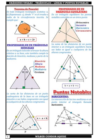 EXÁMENES UNSAAC – TRIÁNGULOS – LÍNEAS Y PUNTOS NOTABLES
WILBER CONDOR AQUISE6
Teorema de Poncelet
En todo triángulo rectángulo: (catetos: a,
b) (hipotenusa: c), donde “r” es el irradio o
radio de la circunferencia inscrita. Se
cumple que:
𝐚 + 𝐛 = 𝐜 + 𝟐𝐫 
PROPIEDADES EN UN TRIÁNGULO
ISÓSCELES
En un triángulo isósceles al trazar la altura
relativa a su base, este también cumple la
función de bisectriz, mediana y parte de la
mediatriz.
{
𝑩𝒊𝒔𝒆𝒄𝒕𝒓𝒊𝒛
𝑨𝒍𝒕𝒖𝒓𝒂
𝑴𝒆𝒅𝒊𝒂𝒏𝒂
𝑴𝒆𝒅𝒊𝒂𝒕𝒓𝒊𝒛
𝑪𝒆𝒗𝒊𝒂𝒏𝒂
La suma de las distancias de un punto
cualesquiera de la base en un triángulo
isósceles a sus lados congruentes son igual
a cualquiera de las alturas congruentes.
𝐱 = 𝐚 + 𝐛
PROPIEDADES EN UN
TRIÁNGULO EQUILÁTERO
En un triángulo equilátero los puntos
notables coinciden en un único punto
{
𝑶𝒓𝒕𝒐𝒄𝒆𝒏𝒕𝒓𝒐
𝑰𝒏𝒄𝒆𝒏𝒕𝒓𝒐
𝑩𝒂𝒓𝒊𝒄𝒆𝒏𝒕𝒓𝒐
𝑪𝒊𝒓𝒄𝒖𝒏𝒄𝒆𝒏𝒕𝒓𝒐
La suma de las distancias de un punto
interior a un triángulo equilátero hacia
sus lados es igual a cualquiera de las
alturas congruentes.
h = a + b + c
BARICENTRO:
La intersección de las tres medianas es un
punto interior al triangulo llamado
baricentro.
a b
c
r
a
bc
h
A
B
CM
G
NP
a
2a
m
2m
b
2b
 
a b
x
P
 
