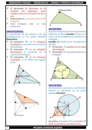 EXÁMENES UNSAAC – TRIÁNGULOS – LÍNEAS Y PUNTOS NOTABLES
WILBER CONDOR AQUISE7
 El baricentro G, determina en la
mediana, dos segmentos cuyas
medidas están en la relación de dos a
uno.
 El baricentro G, es un punto interior del
triángulo.
 Todo triángulo tiene un solo
baricentro.
ORTOCENTRO:
La intersección de las alturas o de sus
prolongaciones es un punto llamado
Ortocentro.
 El ortocentro “O” en un triángulo
acutángulo se encuentra en el interior
del triangulo.
 El ortocentro “O” en un triángulo
obtusángulo se encuentra en el
exterior del triángulo.
 El ortocentro “O” en un triángulo
rectángulo es el vértice del ángulo
recto.
INCENTRO:
El punto de intersección de las bisectrices
interiores se llama incentro “I” que es el
centro de la circunferencia inscrita en el
triángulo.
Inradio (r): Radio de la circunferencia
inscrita.
 El incentro “I” equidista de los lados
del triángulo.
 El incentro “I” es un punto interior al
triángulo.
EXCENTRO:
Dos bisectrices exteriores y una bisectriz
interior se intersecan en un punto
llamado Excentro.
Un vértice, el incentro “I” y el excentro “E”
están contenidos en una línea recta.
B
CA
Ortocentro
A
Ortocentro
B
r
A
B
C
Ortocentro
r 




I rr
A
B
C
E
A C
B






r
rI
 