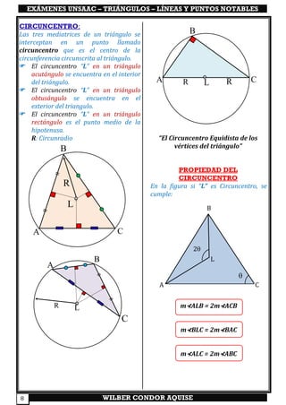 EXÁMENES UNSAAC – TRIÁNGULOS – LÍNEAS Y PUNTOS NOTABLES
WILBER CONDOR AQUISE8
CIRCUNCENTRO:
Las tres mediatrices de un triángulo se
interceptan en un punto llamado
circuncentro que es el centro de la
circunferencia circunscrita al triángulo.
 El circuncentro “L” en un triángulo
acutángulo se encuentra en el interior
del triángulo.
 El circuncentro “L” en un triángulo
obtusángulo se encuentra en el
exterior del triangulo.
 El circuncentro “L” en un triángulo
rectángulo es el punto medio de la
hipotenusa.
R: Circunradio “El Circuncentro Equidista de los
vértices del triángulo”
PROPIEDAD DEL
CIRCUNCENTRO
En la figura si “L” es Circuncentro, se
cumple:
m⊀ALB = 2m⊀ACB
m⊀BLC = 2m⊀BAC
m⊀ALC = 2m⊀ABC
A
B
C
L

2
A
B
C
R
L
A
C
L
B
R
A C
B
RR L
 