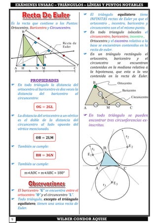 EXÁMENES UNSAAC – TRIÁNGULOS – LÍNEAS Y PUNTOS NOTABLES
WILBER CONDOR AQUISE9
Es la recta que contiene a los Puntos:
Ortocentro, Baricentro y Circuncentro.
PROPIEDADES
 En todo triángulo la distancia del
ortocentro al baricentro es dos veces la
distancia del baricentro al
circuncentro:
𝐎𝐆 = 𝟐𝐆𝐋
 La distancia del ortocentro a un vértice
es el doble de la distancia del
circuncentro al lado opuesto del
vértice mencionado.
𝐎𝐁 = 𝟐𝐋𝐌
 También se cumple:
𝐁𝐇 = 𝟑𝐆𝐍
 También se cumple:
m⊀AOC + m⊀ABC = 180°
 El baricentro “G” se encuentra entre el
ortocentro “O” y el circuncentro “L”.
 Todo triángulo, excepto el triángulo
equilatero, tienen una unica recta de
Euler.
 El triángulo equilatero tiene
INFINITAS rectas de Euler ya que el
ortocentro , incentro, baricentro y
circuncentro son el el mismo punto.
 En todo triangulo isósceles el
circuncentro, baricentro, incentro ,
Ortocentro y el excentro relativo a la
base se encuentran contenidos en la
recta de euler.
 En un triángulo rectángulo el
ortocentro, baricentro y el
circuncetro se encuentran
contenidas en la mediana relativa a
la hipotenusa, que esta a la vez
contenida en la recta de Euler.
 En todo triángulo se pueden
encontrar tres circunferencias ex-
inscritas.
a
2a
3a 3a
A
B
CM
Ortocentro
Baricentro
Circuncentro
A CM
B
O
G
L
Re cta de
Euler
NH
1E
2E
3E
A
B
C
2r
3r
1r
 