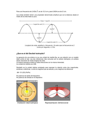 Para una frecuencia de 2,4Ghz     es de 12,5 cm y para 5,8GHz es de 5,1cm.

Las ondas también tienen una propiedad denominada amplitud que es la distancia desde el
medio de la onda hasta su pico.




¿Que es el dbi Decibel isotropito?

La ganancia de una antena no es una unidad de medida fija, es una relación con un modelo
ideal contra el real. Las dos referencias más comunes son la antena Isotropica y la antena
dipolo resonante de media longitud de onda.
La antena isotropica irradia en todas direcciones con la misma intensidad.
La unidad de medida es el dBi.

Decibelio es la unidad relativa empleada para expresar la relación entre dos magnitudes,
acústicas o eléctricas, o entre la magnitud que se estudia y una magnitud de referencia.

dB= 10 LOG (Ps/Pe)

Ps potencia de salida del dispositivo
Pe potencia de entrada en el dispositivo




 Irradiación ideal isotropica              Representación 3dimencional
 