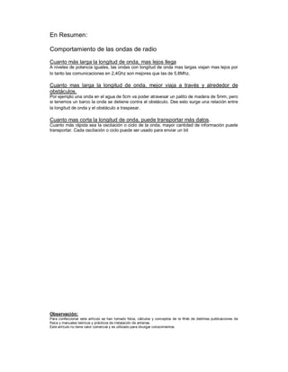 En Resumen:

Comportamiento de las ondas de radio

Cuanto más larga la longitud de onda, mas lejos llega
A niveles de potencia iguales, las ondas con longitud de onda mas largas viajan mas lejos por
lo tanto las comunicaciones en 2,4Ghz son mejores que las de 5,8Mhz.

Cuanto mas larga la longitud de onda, mejor viaja a través y alrededor de
obstáculos.
Por ejemplo una onda en el agua de 5cm va poder atravesar un palito de madera de 5mm, pero
si tenemos un barco la onda se detiene contra el obstáculo. Des esto surge una relación entre
la longitud de onda y el obstáculo a traspasar.

Cuanto mas corta la longitud de onda, puede transportar más datos.
Cuanto más rápida sea la oscilación o ciclo de la onda, mayor cantidad de información puede
transportar. Cada oscilación o ciclo puede ser usado para enviar un bit




Observación:
Para confeccionar este artículo se han tomado fotos, cálculos y conceptos de la Web de distintas publicaciones de
física y manuales teóricos y prácticos de instalación de antenas.
Este artículo no tiene valor comercial y es utilizado para divulgar conocimientos.
 