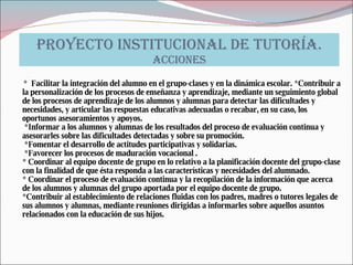 PROYECTO INSTITUCIONAL DE TUTORÍA. ACCIONES *  Facilitar la integración del alumno en el grupo-clases y en la dinámica escolar. *Contribuir a la personalización de los procesos de enseñanza y aprendizaje, mediante un seguimiento global de los procesos de aprendizaje de los alumnos y alumnas para detectar las dificultades y necesidades, y articular las respuestas educativas adecuadas o recabar, en su caso, los oportunos asesoramientos y apoyos.  *Informar a los alumnos y alumnas de los resultados del proceso de evaluación continua y asesorarles sobre las dificultades detectadas y sobre su promoción.  *Fomentar el desarrollo de actitudes participativas y solidarias.  *Favorecer los procesos de maduración vocacional . * Coordinar al equipo docente de grupo en lo relativo a la planificación docente del grupo-clase con la finalidad de que ésta responda a las características y necesidades del alumnado. * Coordinar el proceso de evaluación continua y la recopilación de la información que acerca de los alumnos y alumnas del grupo aportada por el equipo docente de grupo. *Contribuir al establecimiento de relaciones fluidas con los padres, madres o tutores legales de sus alumnos y alumnas, mediante reuniones dirigidas a informarles sobre aquellos asuntos relacionados con la educación de sus hijos. 