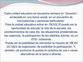 Cada unidad educativa se encuentra siempre en “situación”, enclavada en una trama social, en un encuentro de circunstancias y personas particulares.  Para la unidad educativa entrar en  PROYECTO  puede ser la oportunidad de articular la vida de la escuela, los acontecimientos de cada día, las situaciones problemáticas, las urgencias, la participación de los distintos actores, en un  TODO   coherente. Puede ser la posibilidad de reinventar la manera de  HACER   ESCUELA,  de organizarla, de posibilitar la participación. Y, también, de promover la puesta en práctica de una o varias alternativas de la tarea a afrontar. 