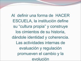 Al  definir una forma de  HACER ESCUELA, la institución define su “cultura propia” y construye los cimientos de su historia, dándole identidad y coherencia. Las actividades internas de evaluación y regulación promueven el cambio y la evolución 