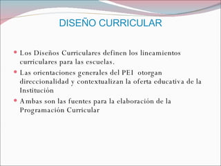 DISEÑO CURRICULAR Los Diseños Curriculares definen los lineamientos curriculares para las escuelas. Las orientaciones generales del PEI  otorgan direccionalidad y contextualizan la oferta educativa de la Institución Ambas son las fuentes para la elaboración de la Programación Curricular 