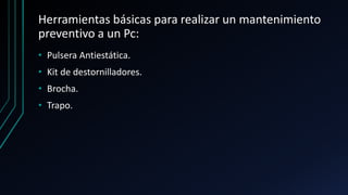 Herramientas básicas para realizar un mantenimiento
preventivo a un Pc:
• Pulsera Antiestática.
• Kit de destornilladores.
• Brocha.
• Trapo.
 