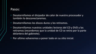 Pasos:
• Desatornillamos el disipador de calor de nuestro procesador y
también lo desconectaremos.
• Desatornillamos los discos duros y los retiramos.
• Desatornillamos nuestras unidades lectoras del CD y DVD y las
retiramos (recordemos que la unidad de CD se retira por la parte
delantera del gabinete).
• Por ultimo volveremos a poner todo en su sitio inicial.
 