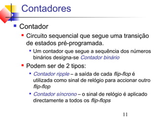 Contadores
   Contador
       Circuito sequencial que segue uma transição
        de estados pré-programada.
            Um contador que segue a sequência dos números
             binários designa-se Contador binário
       Podem ser de 2 tipos:
            Contador ripple – a saída de cada flip-flop é
             utilizada como sinal de relógio para accionar outro
             flip-flop
            Contador síncrono – o sinal de relógio é aplicado
             directamente a todos os flip-flops

                                                   11
 