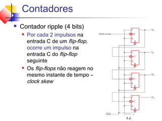 Contadores
   Contador ripple (4 bits)
       Por cada 2 impulsos na
        entrada C de um flip-flop,
        ocorre um impulso na
        entrada C do flip-flop
        seguinte
       Os flip-flops não reagem no
        mesmo instante de tempo –
        clock skew




                                      12
 