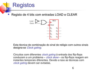 Registos
   Registo de 4 bits com entradas LOAD e CLEAR




     Esta técnica de combinação do sinal de relógio com outros sinais
     designa-se Clock gating.

     Circuitos com diferentes clock gating à entrada dos flip-flops
     conduzem a um problema – clock skew – os flip-flops reagem em
     instantes temporais diferentes. Devido a isso as técnicas com
     clock gating devem ser evitadas.
                                                       6
 