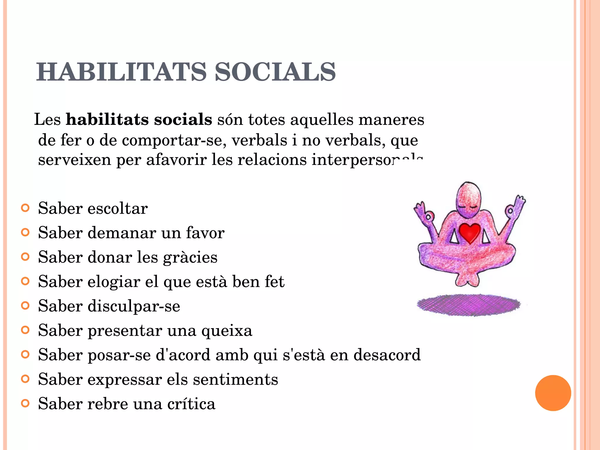 HABILITATS SOCIALS Les  habilitats socials  són totes aquelles maneres de fer o de comportar-se, verbals i no verbals, que serveixen per afavorir les relacions interpersonals. Saber escoltar Saber demanar un favor Saber donar les gràcies Saber elogiar el que està ben fet Saber disculpar-se Saber presentar una queixa Saber posar-se d'acord amb qui s'està en desacord Saber expressar els sentiments Saber rebre una crítica 