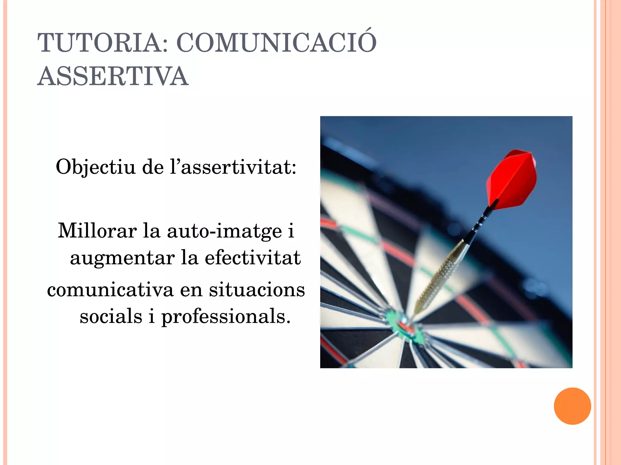 TUTORIA: COMUNICACIÓ ASSERTIVA Objectiu de l’assertivitat: Millorar la auto-imatge i augmentar la efectivitat comunicativa en situacions socials i professionals. 