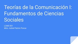 Teorías de la Comunicación I:
Fundamentos de Ciencias
Sociales
LCMS 001
Mtro. Adriel Patrón Ponce
 