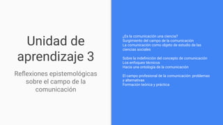 Unidad de
aprendizaje 3
¿Es la comunicación una ciencia?
Surgimiento del campo de la comunicación
La comunicación como objeto de estudio de las
ciencias sociales
Sobre la indeﬁnición del concepto de comunicación
Los enfoques técnicos
Hacia una ontología de la comunicación
El campo profesional de la comunicación: problemas
y alternativas
Formación teórica y práctica
Reﬂexiones epistemológicas
sobre el campo de la
comunicación
 
