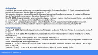 Referencias de la Unidad 3
Obligatorias
Capítulo 1. “La comunicación como campo y objeto de estudio”. En Lozano Rendón, J. C. Teoría e investigación de la
comunicación de masas. México: Pearson Educación. P. 1-17.
“Introducción: Ubicación epistemológica e ideológica de la investigación de la comunicación de masas”, en Moragas
Spa, M. Teorías de la comunicación. Barcelona: Gustavo Gili. P. 9-25
Rizo, M. (2012). Imaginarios sobre la comunicación. Algunas certezas y muchas incertidumbres en torno a los estudios
de comunicación, hoy. España: Universidad Autónoma de Barcelona.
Rodrigo, M. “Las teorías de la comunicación ante el reto de las Tecnología de la Información y la Comunicación”.
portalcomunicacion.com Recuperado en: http://www.portalcomunicacion.com/lecciones_det.asp?id=59
Complementarias
Cárdenas, T. (2007). Epistemología y comunicación. Notas para un debate. Andamios. Revista de investigación social, 4,
97-124.
Carpentier, N. et al. (2010). Media and Communication Studies. Interventions and Intersections. Unión Europea: Tartu
University Press.
Schmucler, H. (2008). Triunfo y derrota de la comunicación. Artefacto, 1-7.
Sosa, G. (2000). Hacia una conﬁguracion del ser y hacer del profesional de la comunicación, sus posibles escenarios de
acción para el siglo XXI. Razón y palabra, (17).
Herrera, M. (2010). La comunicación como objeto de estudio: entre las relaciones humanas y los medios. Ciencia ergo
sum, 14, 197-204.
Veneroni, F. (2005). La ciencia de la comunicación: método y objeto de estudio. México: Trillas.
 