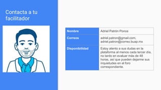 Contacta a tu
facilitador
Nombre Adriel Patrón Ponce
Correos adriel.patron@gmail.com,
adriel.patron@correo.buap.mx
Disponibilidad Estoy atento a sus dudas en la
plataforma al menos cada tercer día,
no tardo en evaluar más de 48
horas, así que pueden dejarme sus
inquietudes en el foro
correspondiente.
 