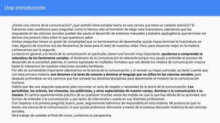Una introducción
¿Existe una ciencia de la comunicación? ¿qué sentido tiene estudiar teoría en una carrera que tiene un carácter práctico? Si
fuéramos más cautelosos para preguntar, como lo hemos sido al momento de elegir esta licenciatura, sabríamos que las
respuestas en las ciencias sociales pueden dar pauta al desarrollo de extensos manuales y tratados apologéticos que terminen sin
darnos una postura clara sobre lo que queremos saber.
Ambas preguntas tienen un grado de complejidad que no terminaremos de desentrañar quizás hasta terminar la licenciatura, es
más, algunos de nosotros nos las llevaremos de tarea para el resto de nuestras vidas. Pero, para situarnos mejor en la materia
comencemos por la segunda.
La teoría en general, y la teoría de la comunicación en particular, tienen una función muy importante: ayudarnos a comprender la
naturaleza de los fenómenos sociales; el fenómeno de la comunicación es relevante porque nos ayuda a entender el proceso de
desarrollo de la sociedad, además, lo vemos expresado en múltiples formatos que van desde los medios de comunicación masiva
hasta lo interactivo de nuestras relaciones sociales familiares.
Por ello es sumamente importante adentrarnos en la teoría de la comunicación, y si revisan su mapa curricular, se darán cuenta que,
con esta primera materia, nos daremos a la tarea de conocer y dominar el lenguaje que se utiliza en las ciencias sociales; para
después profundizar en los caminos que han tomado las distintas disciplinas para desentrañar el misterio de la comunicación
humana.
Habría que dar una segunda respuesta para concretar un aura de respeto y necesidad de la teoría de la comunicación. Los
periodistas, los actores, los cineastas, los publicistas, y otros especialistas de nuestro campo, dominan a la comunicación a su
manera. El camino aparentemente práctico de su quehacer muchas veces les impide ver que lo que hay detrás de su actividad, son
formas de entender a la comunicación y, por tanto, de intervenirla o usarla en sus distintas profesiones.
Con respecto a la primera pregunta, bueno, pues, seguramente habremos de responderla en esta materia. Mi postura es que no
existe una ciencia de la comunicación, lo que quizás podremos demostrar a través de la extensa discusión histórica de las ciencias
sociales.
Será trabajo de ustedes al ﬁnal del curso, contarnos su perspectiva.
 