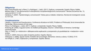 Referencias de la Unidad 1
Obligatorias
http://www.ﬁlosoﬁa.org/ y Pérez, D. y Rodríguez, L. (eds). (2011). Explicar y comprender. España: Plaza y Valdés.
Múnera Uribe, P. “Una aproximación in-disciplinaria a la epistemología de la comunicación”. Revista Encuentros No. 15,
Junio de 2010. P. 11-23.
Cárdenas, T. (2007). “Epistemología y comunicación”. Notas para un debate. Andamios. Revista de investigación social,
4, P. 97-124.
Complementarias
Lakatos, I. Sciencia and Pseudoscience. Conferencia dictada en el A303, ‘Problems of Philosophy’ de la Universidad de
Cambridge. Última revisión el 5 de mayo.
Pérez, D. y Rodríguez, L. (eds). (2011). Explicar y comprender. España: Plaza y Valdés.
Pickering, M. (2006). Auguste Comte. An Intellectual Biography, Volume I. United States of America: Cambridge
University Press.
Otto, A. (1985). La <<distinción>> diltheyana entre explicación y comprensión y la posibilidad de <<mediación>> entre
ambas.
Comte, A. (2007). Discurso sobre el espíritu positivo. España: Alianza.
Velázquez, C. (2006). Agusto Comte, fundador de la sociología. Elementos: ciencia y cultura, 12 (063), 27-31.
Von Wright, G. (1987). Explicación y comprensión. España: Alianza.
 