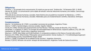 Referencias de la Unidad 2
Obligatorias
Cisneros, J. “El concepto de la comunicación: El cristal con que se mira”. Ámbitos No. 7-8 Semestre 2001. P. 49-82.
Herrera, M. (2010). La comunicación como objeto de estudio: entre las relaciones humanas y los medios. Ciencia ergo
sum, 14, 197-204.
“Filosofía de las ciencias humanas y sociales. Nota histórica de una polémica incesante” en Mardonez, J. (1991).
Filosofía de las Ciencias Humanas y Sociales. Materiales para una fundamentación cientíﬁca. Barcelona: Anthropos
Promat. P. 19-57
Complementarias
Adorno, T. & Horkheimer, M. (1969). La sociedad. Lecciones de sociología. Argentina: Proteo.
Adorno, T. (2001). Epistemología y ciencias sociales. España: Cátedra.
Cecilia, M. (1998). Introducción al pensamiento de Paul Ricoeur. Thémata, revista de ﬁlosofía, (19), 219-223.
Hernández, Y. & Galindo, R. (2007). El concepto de intersubjetividad en Alfred Schutz. Espacios públicos, (10), 228- 240.
Horkheimer, M. (2003). Teoría crítica. Argentina: Amorrortu.
Mazman, I. (2005). Max Weber and Emile Durkheim: A comparative analysis on the theory of social order and the
Natanson, M. (1998). Alfred Schütz: Philosopher and social scientist. Human studies, 21, 1-12.methodological approach
to understanding society. Sosyal Bilimler Dergisi, 68-83.
Schütz, A. (2008). El problema de la realidad social: Escritos I. Argentina: Amorrortu.
Ricoeur, P. (2010). Del texto a la acción: ensayos de hermenéutica II. Argentina: Fondo de Cultura Económica.
 
