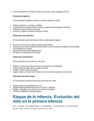  Pesan alrededor de 4.2 libras (2 kg) y han crecido unas 3 pulgadas (8 cm).
Dimensión cognitiva
En la dimensión cognitiva los niños y niñas en edad de 4 años:
 Pueden expresar su nombre y apellido.
 comprenden el concepto de las cuentas y pueden conocer algunos números.
 Entienden mejor lo que es el tiempo.
 Conocen y pueden mencionar algunos colores.
Dimensión socio afectiva
En la dimensión socio afectiva los niños a esta edad la mayoría:
 Se ven a sí mismo con cuerpo, mente y sentimientos.
 Entienden que pueden lastimarse físicamente, lo que hará que se sientan muy sensibles
con respecto a su cuerpo.
 Desean conocer nuevas experiencias.
 Se visten y se desvisten por si solos.
Dimensión comunicativa
En la dimensión comunicativa ya los niños:
 Hablan un poco más claro por lo que las personas los entenderán.
 Pueden describir algo que les venga en mente.
 Pueden cantar ciertas canciones.
 Logran contar un cuento corto infantil, así como recordar partes de una historia.
Dimensión sensorio-motriz
En la dimensión sensorio-motriz para esta edad los niños:
 Juntan piezas y arman bloques de 12.
 Dibujar figuras geométricas como un círculo o cuadrado.
 Dibujar y colorear a una persona con entre 3 y 5 partes.
 Tienen la habilidad de manejar tijeras.
Etapas de la infancia. Evolución del
niño en la primera infancia
Los cambios, las capacidades y habilidades, el aprendizaje y el desarrollo
de los niños en los primeros años de su vida
 