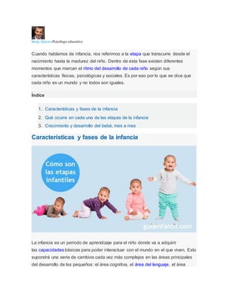 Borja QuiciosPsicólogo educativo
Cuando hablamos de infancia, nos referimos a la etapa que transcurre desde el
nacimiento hasta la madurez del niño. Dentro de esta fase existen diferentes
momentos que marcan el ritmo del desarrollo de cada niño según sus
características físicas, psicológicas y sociales. Es por eso por lo que se dice que
cada niño es un mundo y no todos son iguales.
Índice
1. Características y fases de la infancia
2. Qué ocurre en cada una de las etapas de la infancia
3. Crecimiento y desarrollo del bebé, mes a mes
Características y fases de la infancia
La infancia es un periodo de aprendizaje para el niño donde va a adquirir
las capacidades básicas para poder interactuar con el mundo en el que viven. Esto
supondrá una serie de cambios cada vez más complejos en las áreas principales
del desarrollo de los pequeños: el área cognitiva, el área del lenguaje, el área
 