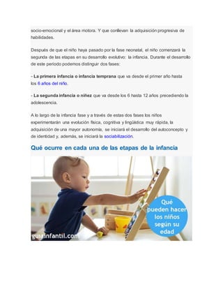 socio-emocional y el área motora. Y que conllevan la adquisición progresiva de
habilidades.
Después de que el niño haya pasado por la fase neonatal, el niño comenzará la
segunda de las etapas en su desarrollo evolutivo: la infancia. Durante el desarrollo
de este periodo podemos distinguir dos fases:
- La primera infancia o infancia temprana que va desde el primer año hasta
los 6 años del niño.
- La segunda infancia o niñez que va desde los 6 hasta 12 años precediendo la
adolescencia.
A lo largo de la infancia fase y a través de estas dos fases los niños
experimentarán una evolución física, cognitiva y lingüística muy rápida, la
adquisición de una mayor autonomía, se iniciará el desarrollo del autoconcepto y
de identidad y, además, se iniciará la sociabilización.
Qué ocurre en cada una de las etapas de la infancia
 