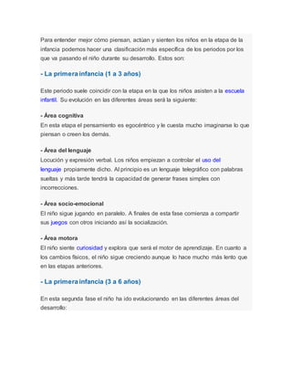 Para entender mejor cómo piensan, actúan y sienten los niños en la etapa de la
infancia podemos hacer una clasificación más específica de los periodos por los
que va pasando el niño durante su desarrollo. Estos son:
- La primera infancia (1 a 3 años)
Este periodo suele coincidir con la etapa en la que los niños asisten a la escuela
infantil. Su evolución en las diferentes áreas será la siguiente:
- Área cognitiva
En esta etapa el pensamiento es egocéntrico y le cuesta mucho imaginarse lo que
piensan o creen los demás.
- Área del lenguaje
Locución y expresión verbal. Los niños empiezan a controlar el uso del
lenguaje propiamente dicho. Al principio es un lenguaje telegráfico con palabras
sueltas y más tarde tendrá la capacidad de generar frases simples con
incorrecciones.
- Área socio-emocional
El niño sigue jugando en paralelo. A finales de esta fase comienza a compartir
sus juegos con otros iniciando así la socialización.
- Área motora
El niño siente curiosidad y explora que será el motor de aprendizaje. En cuanto a
los cambios físicos, el niño sigue creciendo aunque lo hace mucho más lento que
en las etapas anteriores.
- La primera infancia (3 a 6 años)
En esta segunda fase el niño ha ido evolucionando en las diferentes áreas del
desarrollo:
 