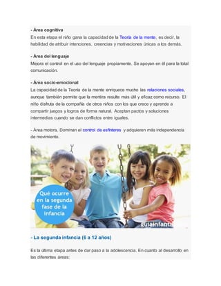 - Área cognitiva
En esta etapa el niño gana la capacidad de la Teoría de la mente, es decir, la
habilidad de atribuir intenciones, creencias y motivaciones únicas a los demás.
- Área del lenguaje
Mejora el control en el uso del lenguaje propiamente. Se apoyan en él para la total
comunicación.
- Área socio-emocional
La capacidad de la Teoría de la mente enriquece mucho las relaciones sociales,
aunque también permite que la mentira resulte más útil y eficaz como recurso. El
niño disfruta de la compañía de otros niños con los que crece y aprende a
compartir juegos y logros de forma natural. Aceptan pactos y soluciones
intermedias cuando se dan conflictos entre iguales.
- Área motora. Dominan el control de esfínteres y adquieren más independencia
de movimiento.
- La segunda infancia (6 a 12 años)
Es la última etapa antes de dar paso a la adolescencia. En cuanto al desarrollo en
las diferentes áreas:
 
